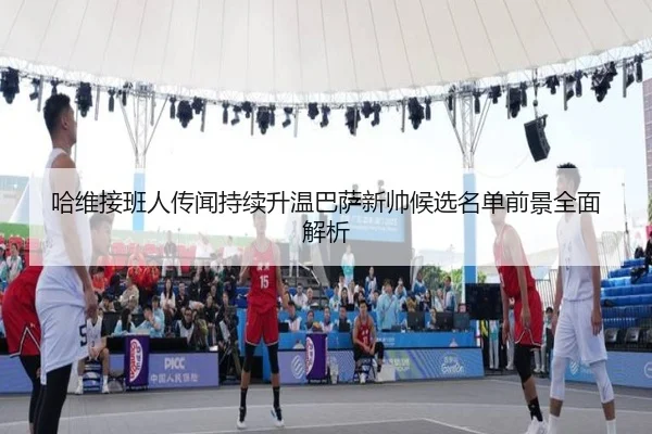 哈维接班人传闻持续升温巴萨新帅候选名单前景全面解析