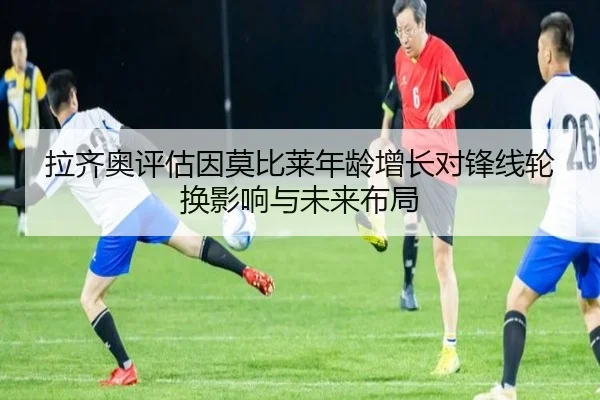 拉齐奥评估因莫比莱年龄增长对锋线轮换影响与未来布局