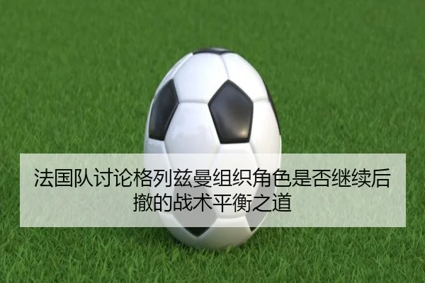 法国队讨论格列兹曼组织角色是否继续后撤的战术平衡之道