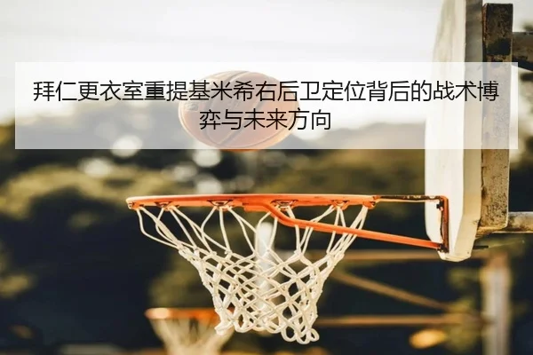 拜仁更衣室重提基米希右后卫定位背后的战术博弈与未来方向